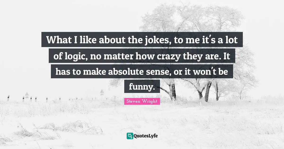 What I like about the jokes, to me it's a lot of logic, no matter how crazy they are. It has to make absolute sense, or it won't be funny.
