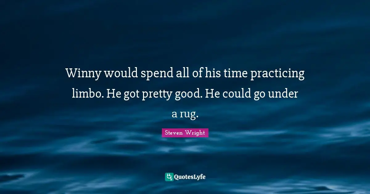 Winny would spend all of his time practicing limbo. He got pretty good. He could go under a rug.