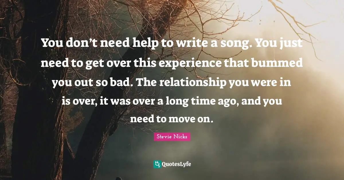 Stevie Nicks Quotes: "You don’t need help to write a song. You just need to get over this experience that bummed you out so bad. The relationship you were in is over, it was over a long time ago, and you need to move on."