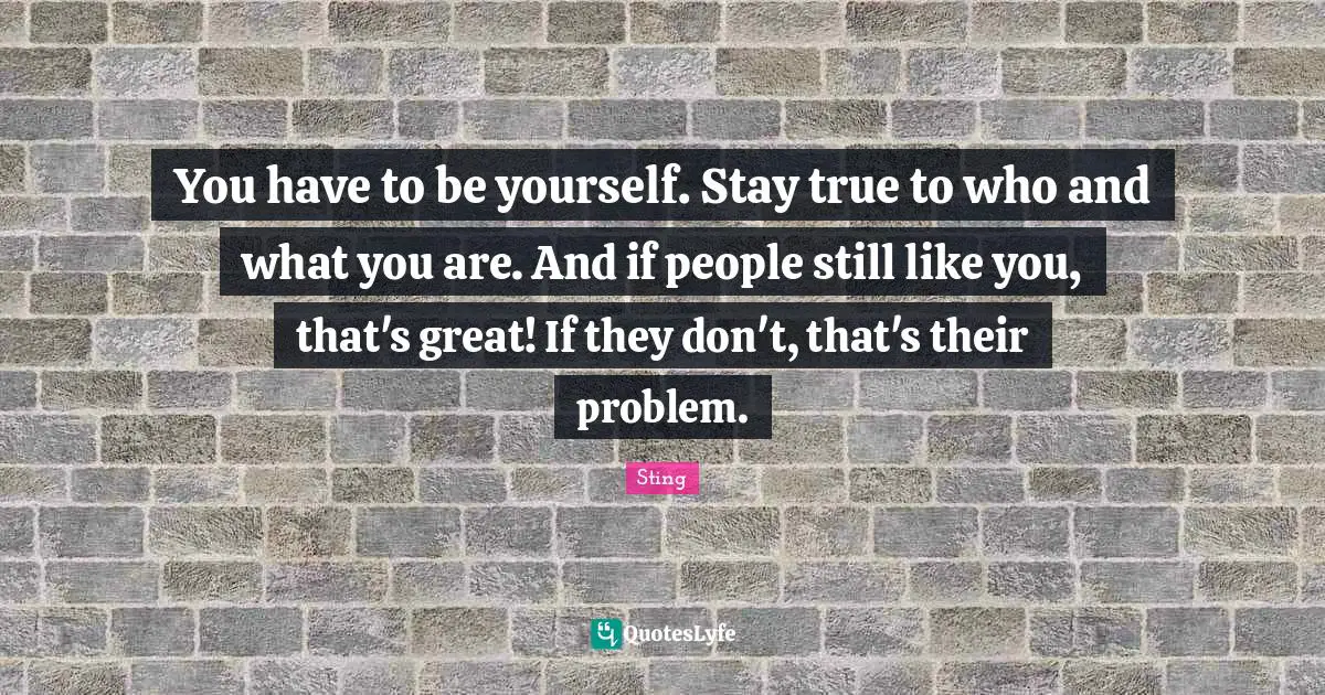 You have to be yourself. Stay true to who and what you are. And if people still like you, that's great! If they don't, that's their problem.
