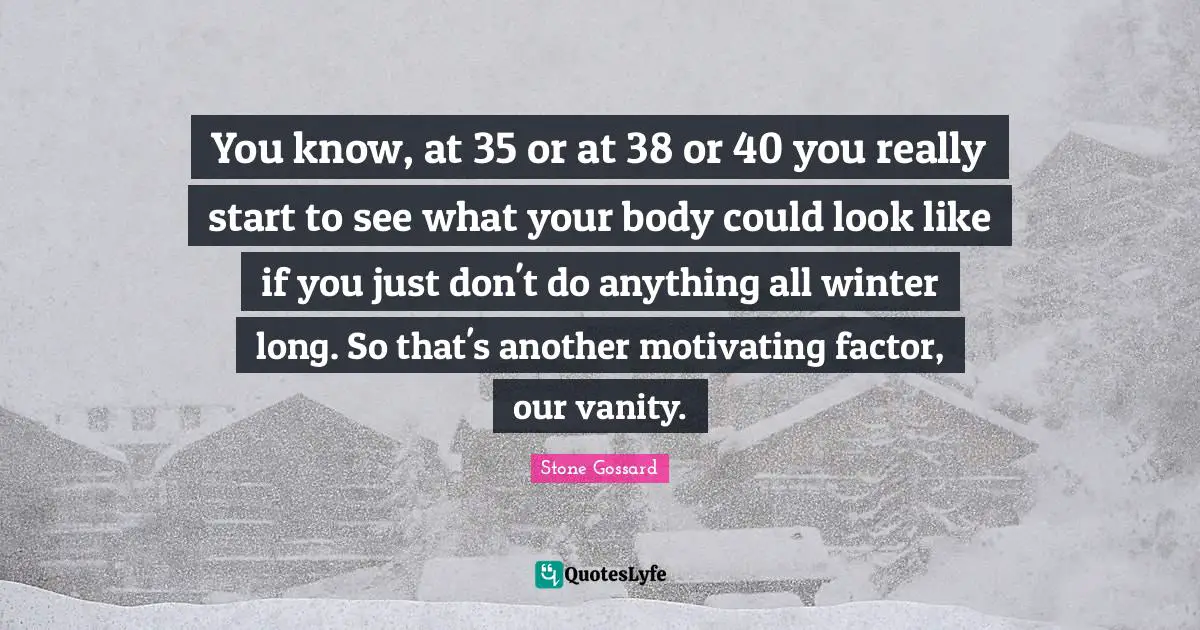 You know, at 35 or at 38 or 40 you really start to see what your body could look like if you just don't do anything all winter long. So that's another motivating factor, our vanity.
