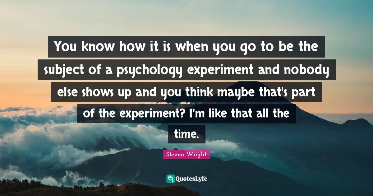 You know how it is when you go to be the subject of a psychology experiment and nobody else shows up and you think maybe that's part of the experiment? I'm like that all the time.