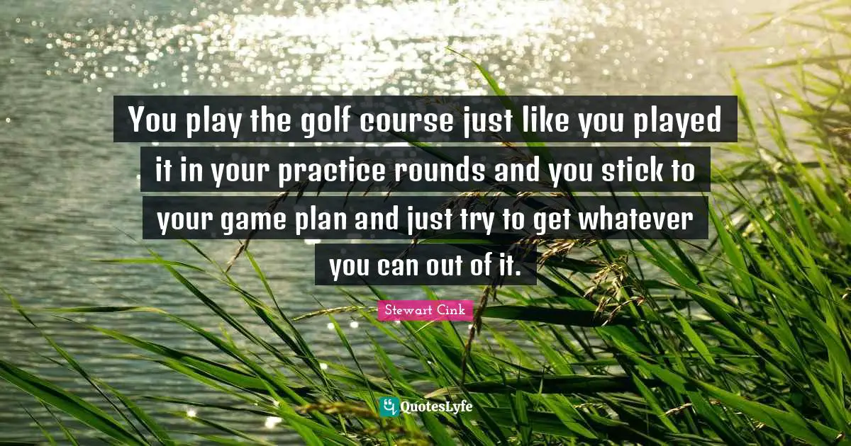 You play the golf course just like you played it in your practice rounds and you stick to your game plan and just try to get whatever you can out of it.