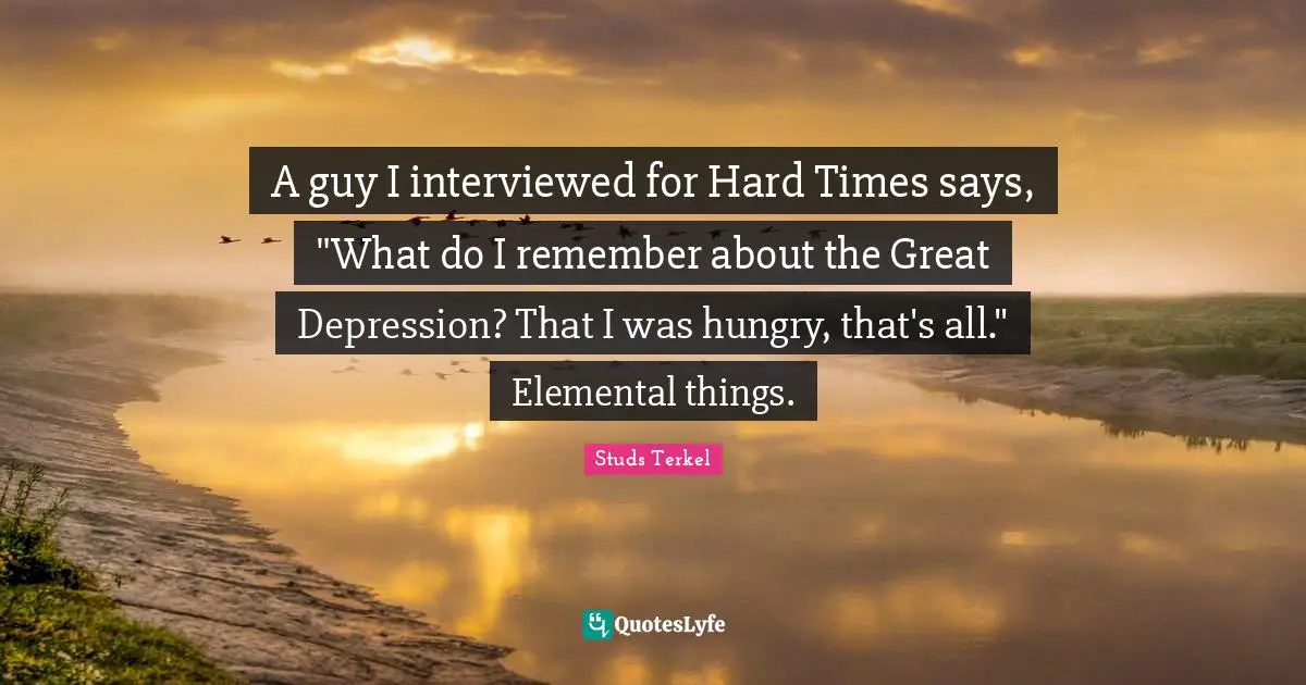 A guy I interviewed for Hard Times says, "What do I remember about the Great Depression? That I was hungry, that's all." Elemental things.