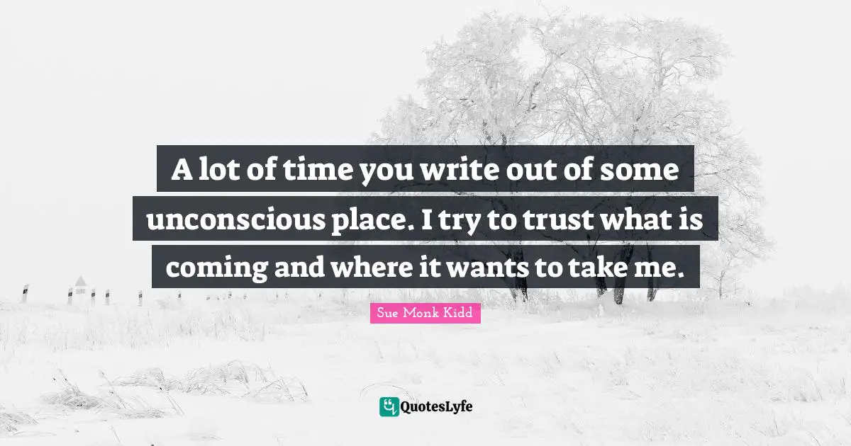A lot of time you write out of some unconscious place. I try to trust what is coming and where it wants to take me.