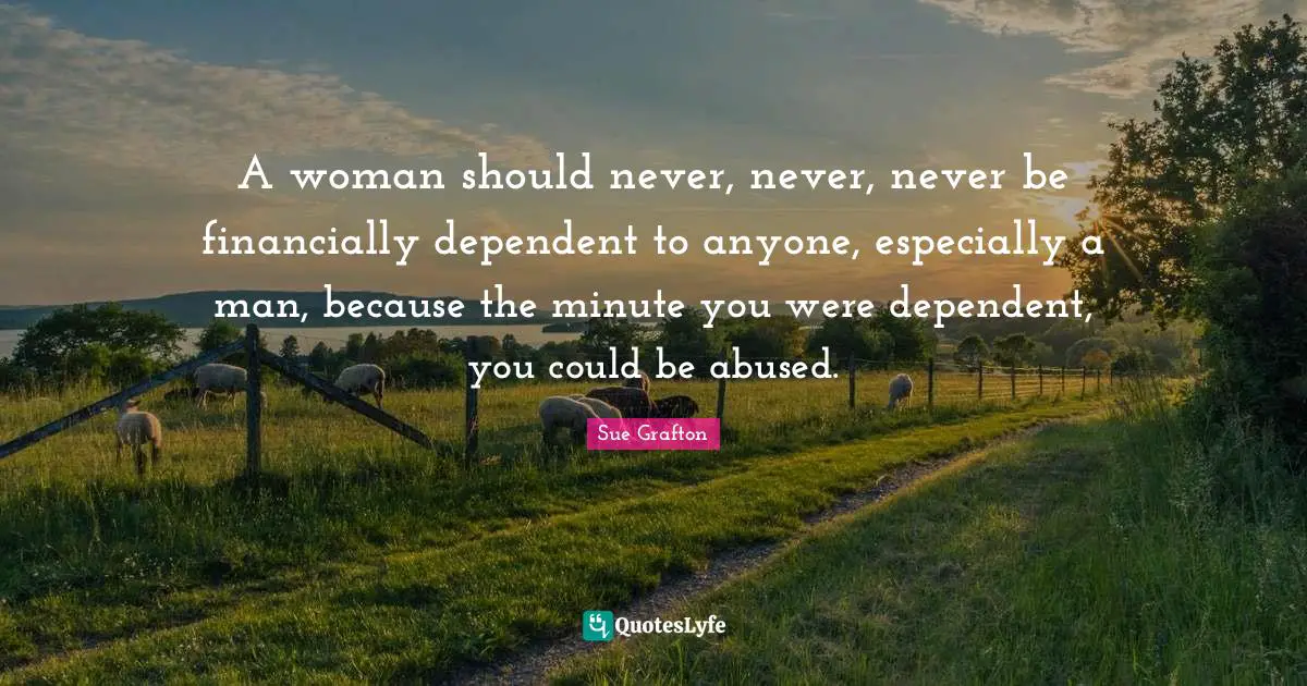 Sue Grafton Quotes: "A woman should never, never, never be financially dependent to anyone, especially a man, because the minute you were dependent, you could be abused."