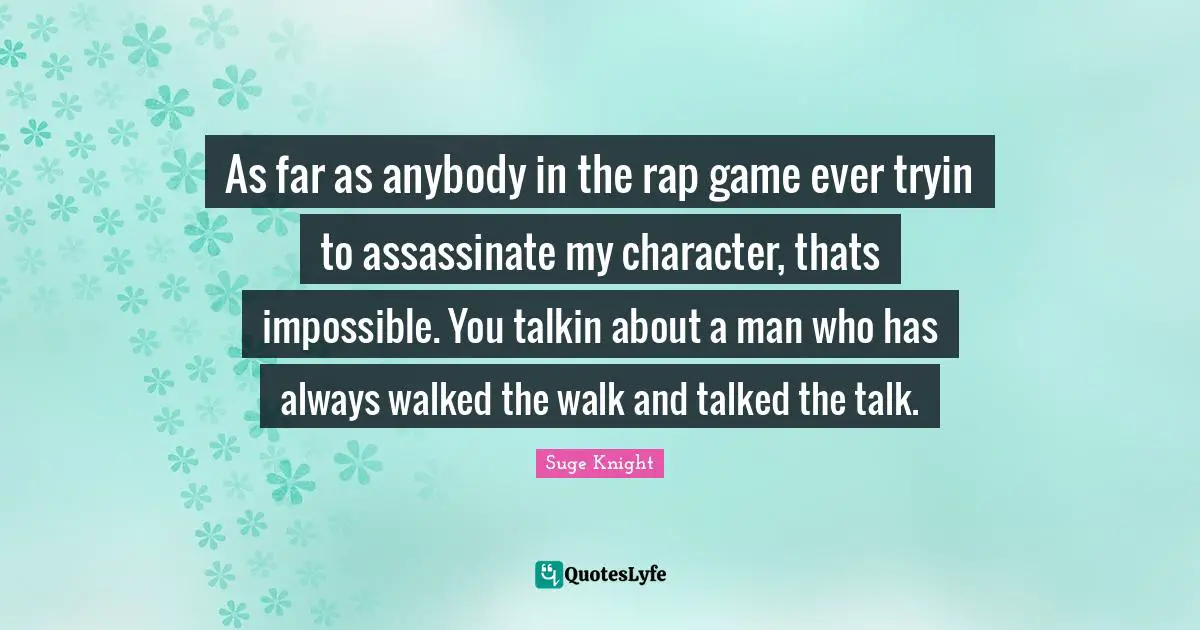 As far as anybody in the rap game ever tryin to assassinate my character, thats impossible. You talkin about a man who has always walked the walk and talked the talk.