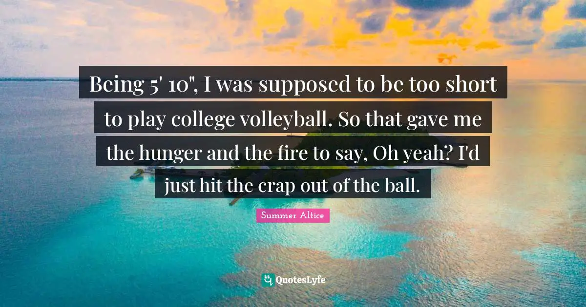 Being 5' 10", I was supposed to be too short to play college volleyball. So that gave me the hunger and the fire to say, Oh yeah? I'd just hit the crap out of the ball.