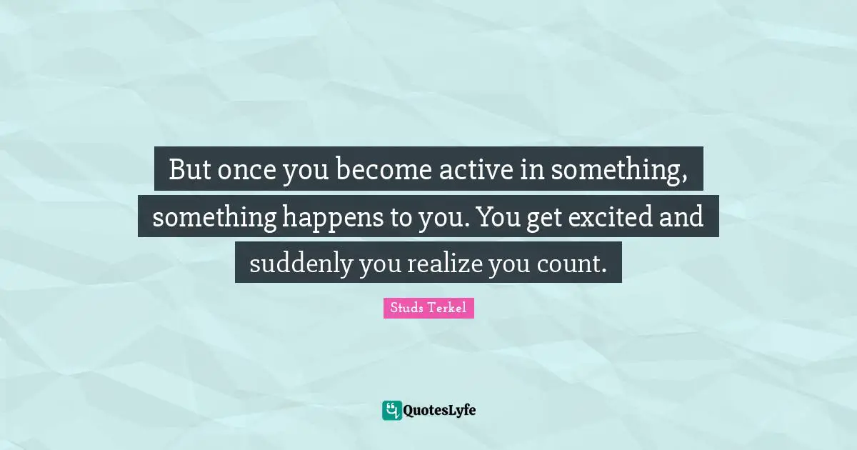 But once you become active in something, something happens to you. You get excited and suddenly you realize you count.