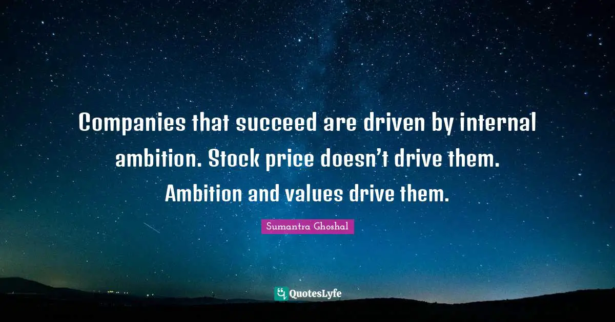 Companies that succeed are driven by internal ambition. Stock price doesn’t drive them. Ambition and values drive them.