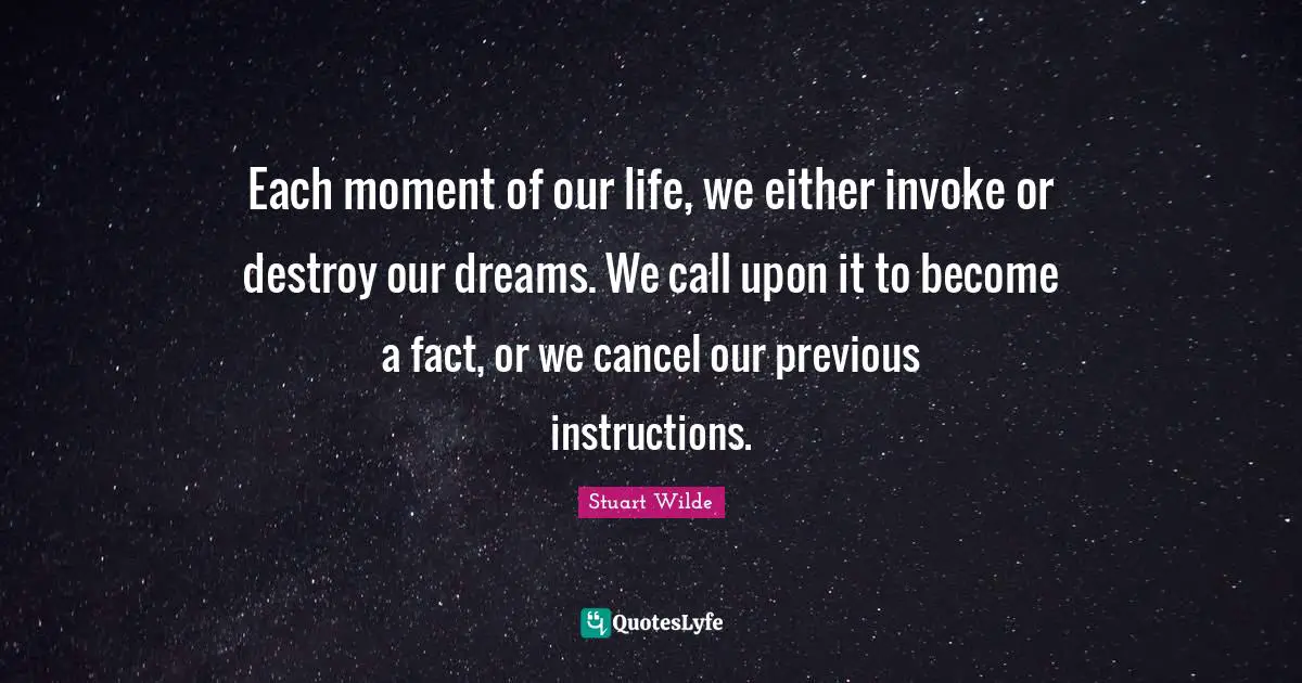 Each moment of our life, we either invoke or destroy our dreams. We call upon it to become a fact, or we cancel our previous instructions.