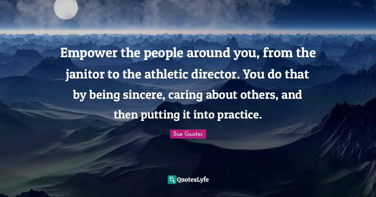 Empower the people around you, from the janitor to the athletic director. You do that by being sincere, caring about others, and then putting it into practice.