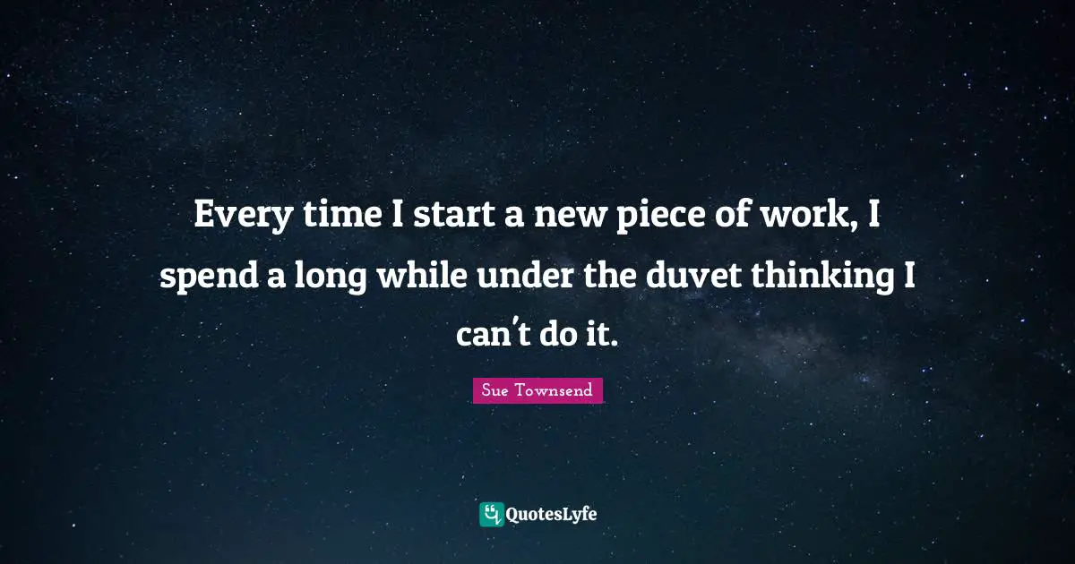 Every time I start a new piece of work, I spend a long while under the duvet thinking I can't do it.