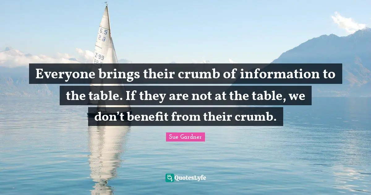 Everyone brings their crumb of information to the table. If they are not at the table, we don’t benefit from their crumb.