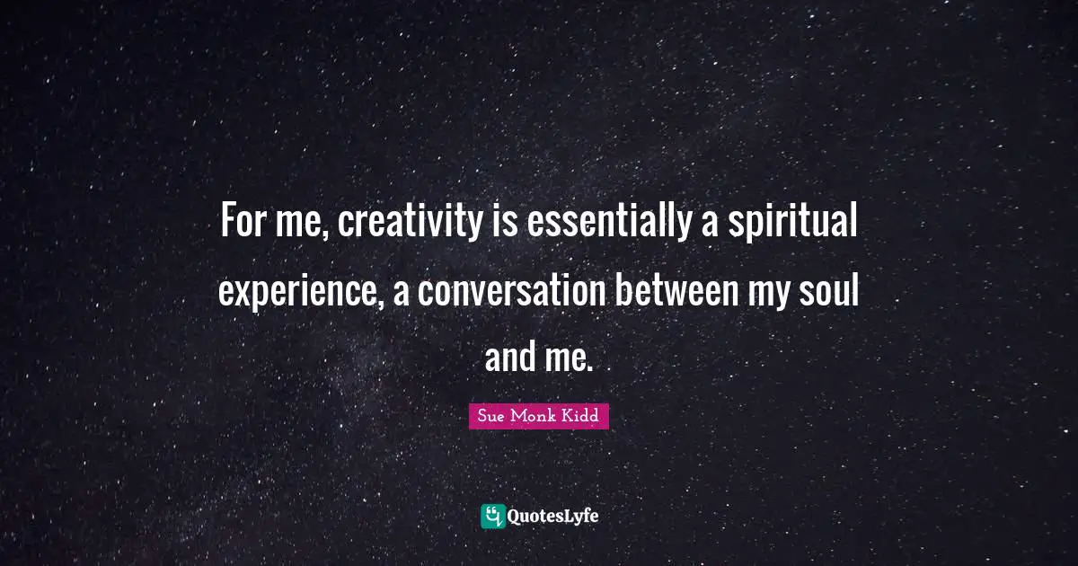 For me, creativity is essentially a spiritual experience, a conversation between my soul and me.