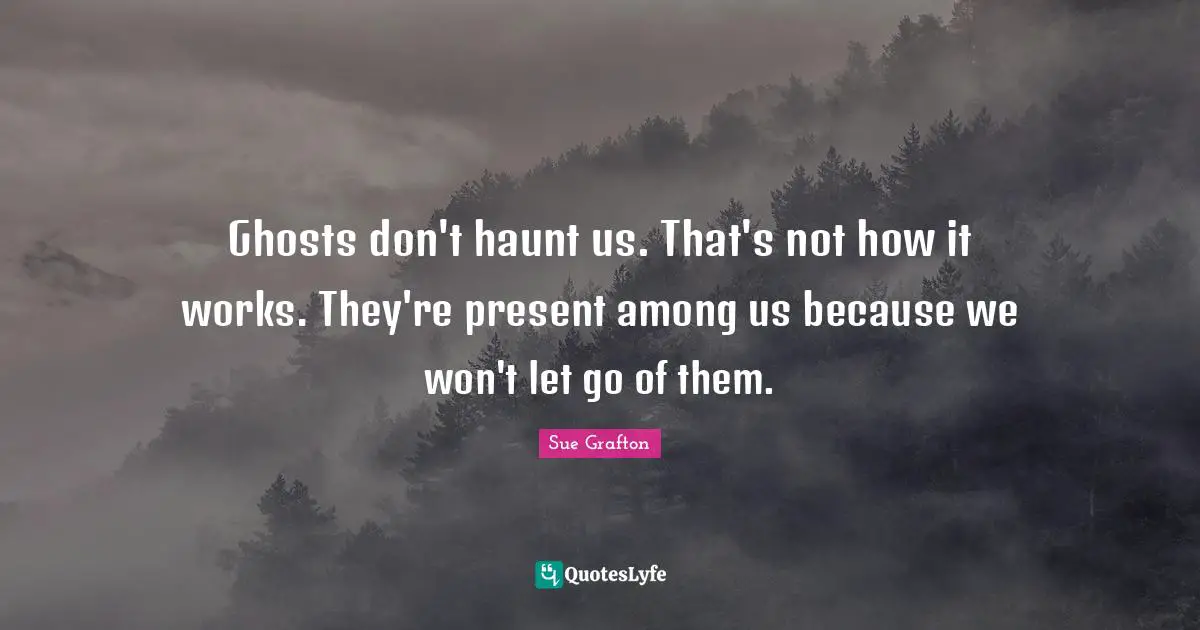 Ghosts don't haunt us. That's not how it works. They're present among us because we won't let go of them.