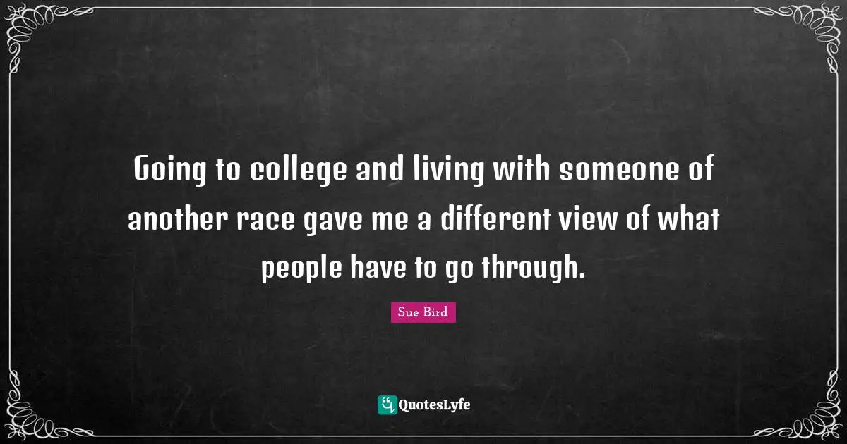 Going to college and living with someone of another race gave me a different view of what people have to go through.