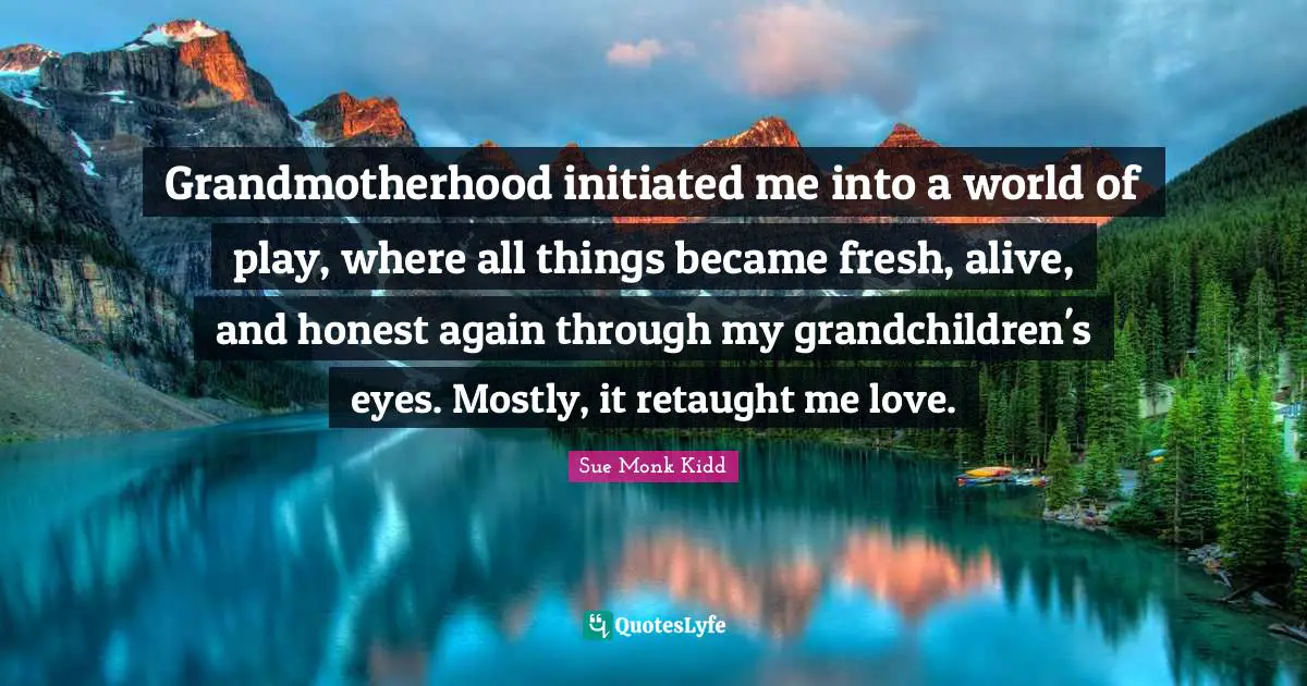 Grandmotherhood initiated me into a world of play, where all things became fresh, alive, and honest again through my grandchildren's eyes. Mostly, it retaught me love.