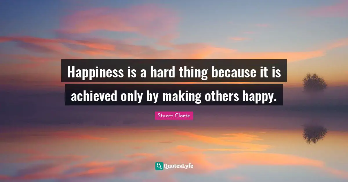 Happiness is a hard thing because it is achieved only by making others happy.