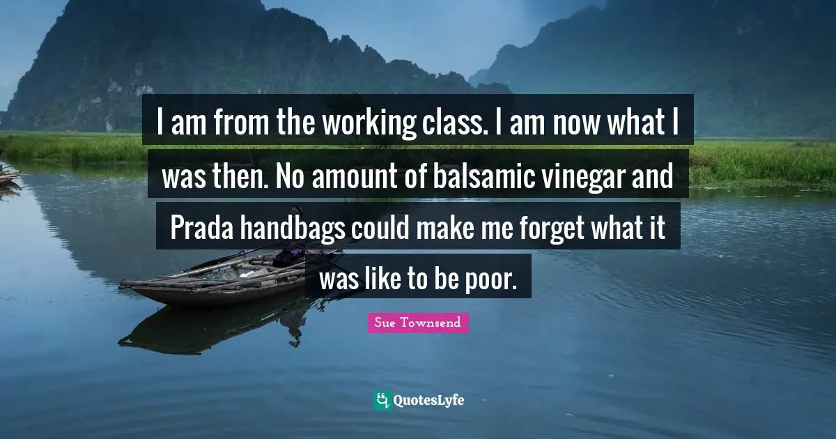 Working Class Quotes: "I am from the working class. I am now what I was then. No amount of balsamic vinegar and Prada handbags could make me forget what it was like to be poor."