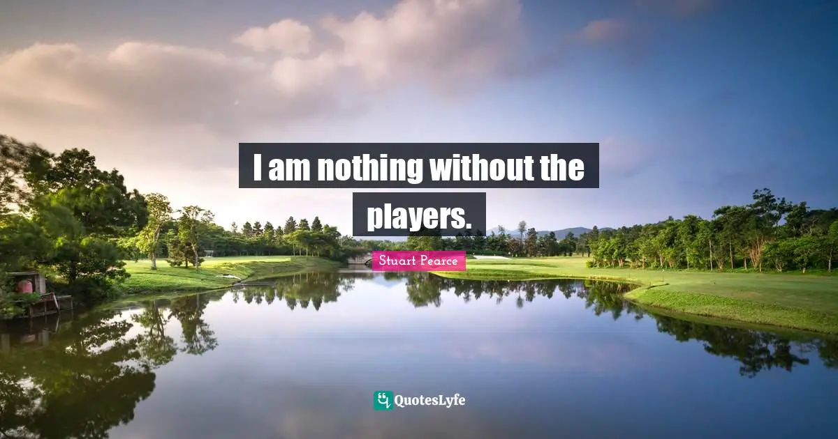I am nothing without the players.