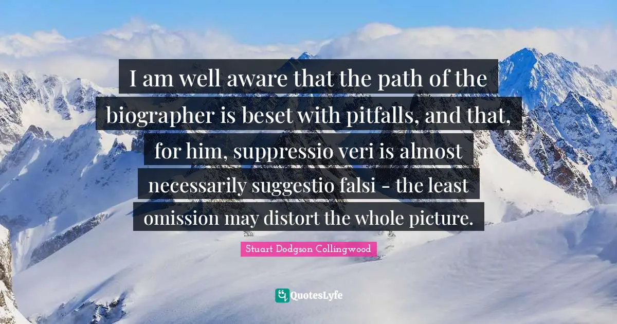 I am well aware that the path of the biographer is beset with pitfalls, and that, for him, suppressio veri is almost necessarily suggestio falsi - the least omission may distort the whole picture.
