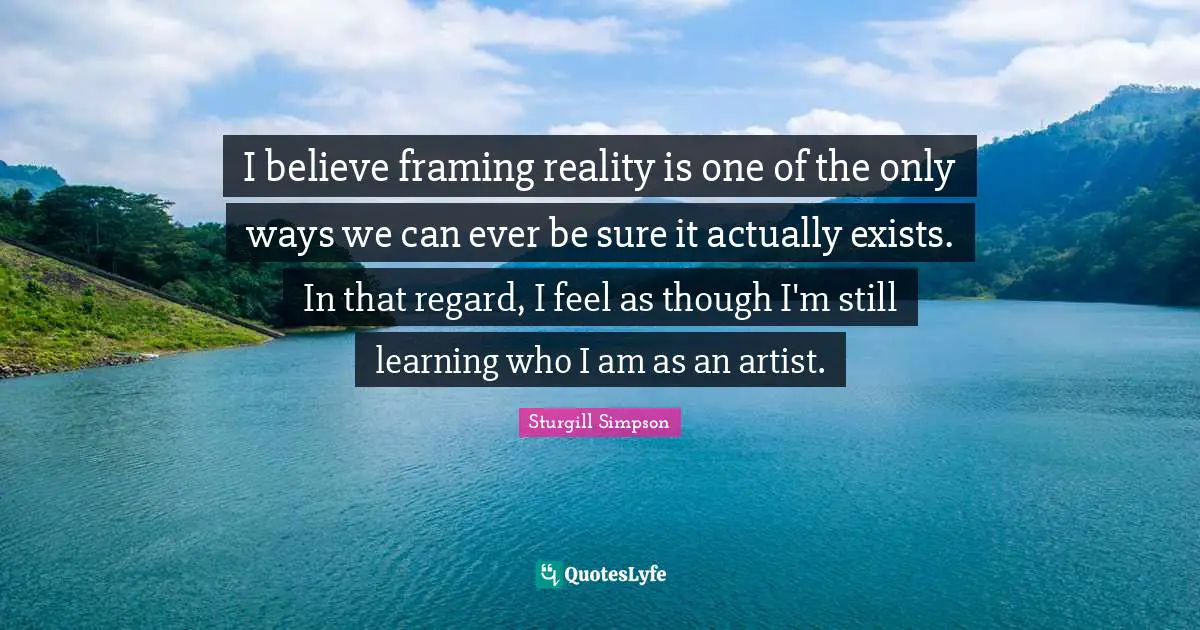 I believe framing reality is one of the only ways we can ever be sure it actually exists. In that regard, I feel as though I'm still learning who I am as an artist.