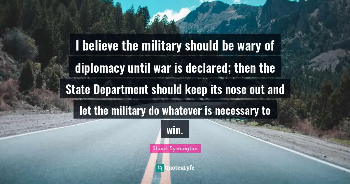 Stuart Symington Quotes: "I believe the military should be wary of diplomacy until war is declared; then the State Department should keep its nose out and let the military do whatever is necessary to win."