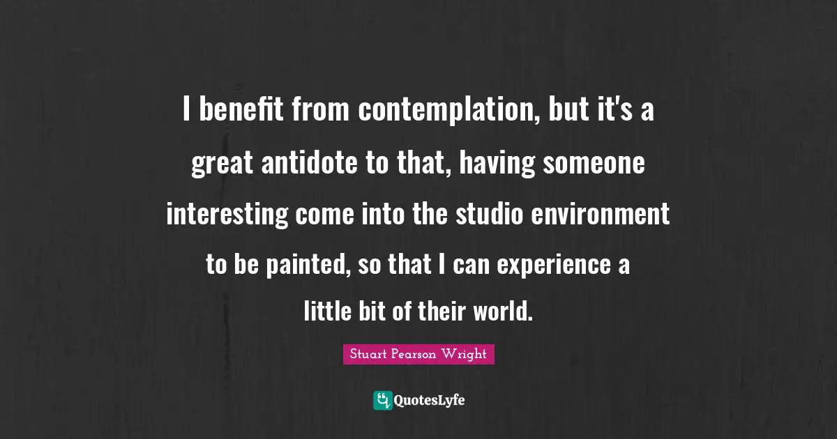 I benefit from contemplation, but it's a great antidote to that, having someone interesting come into the studio environment to be painted, so that I can experience a little bit of their world.
