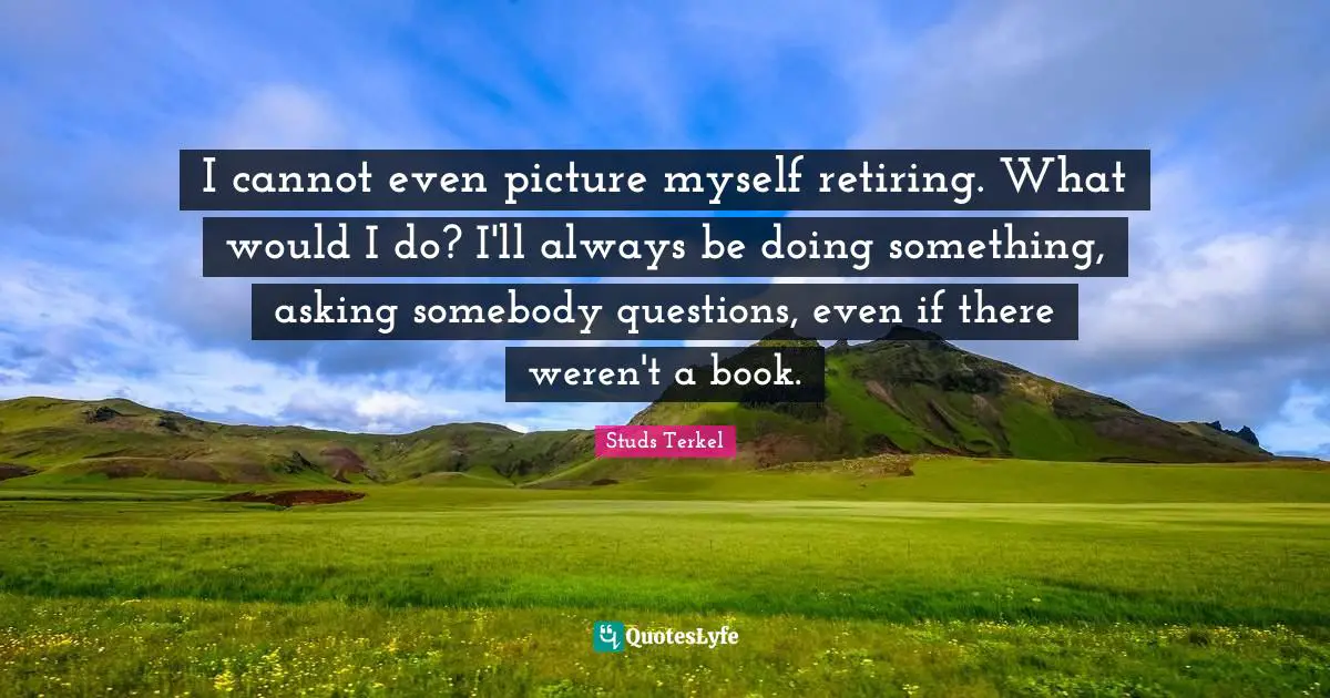 I cannot even picture myself retiring. What would I do? I'll always be doing something, asking somebody questions, even if there weren't a book.