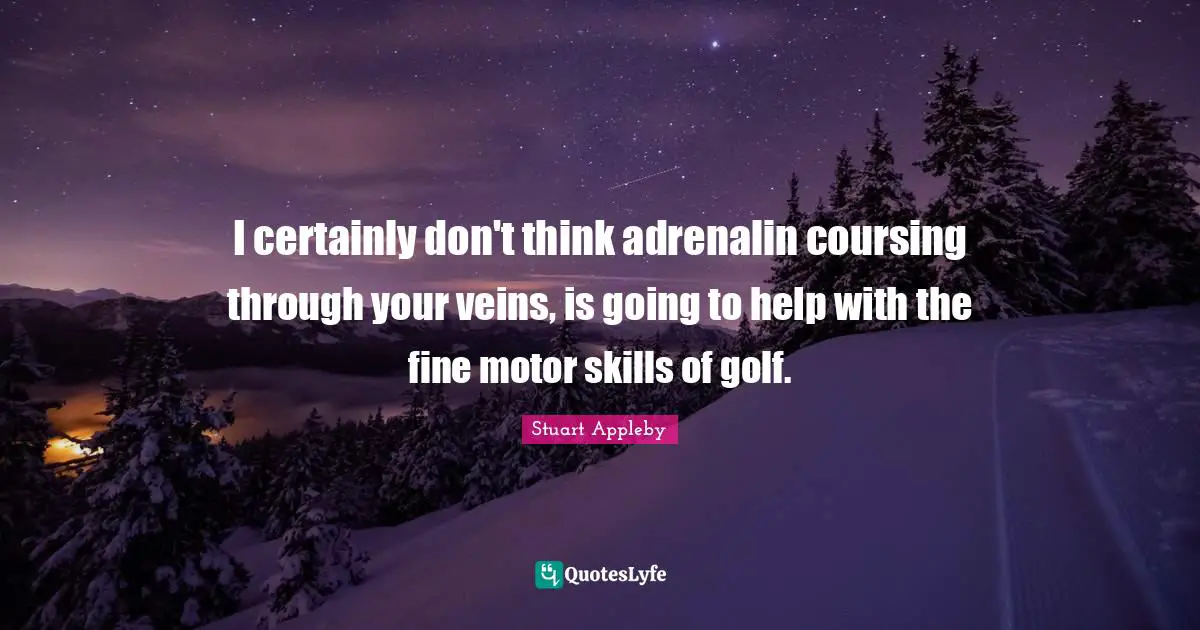 I certainly don't think adrenalin coursing through your veins, is going to help with the fine motor skills of golf.