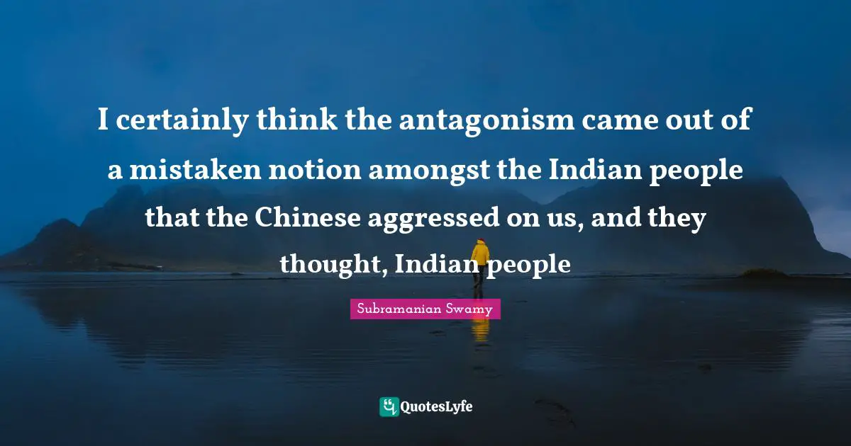 I certainly think the antagonism came out of a mistaken notion amongst the Indian people that the Chinese aggressed on us, and they thought, Indian people