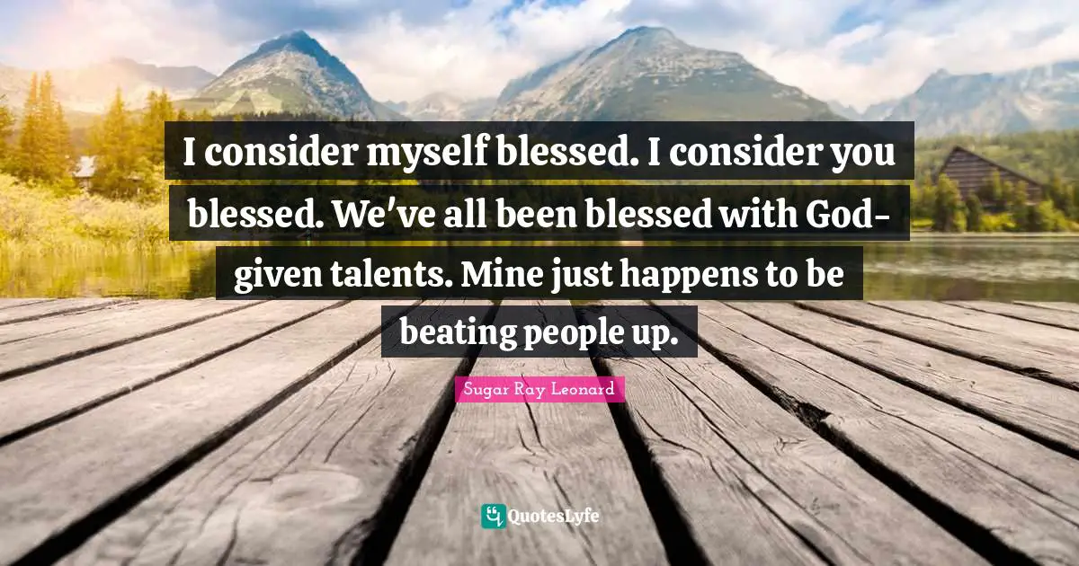 I consider myself blessed. I consider you blessed. We've all been blessed with God-given talents. Mine just happens to be beating people up.