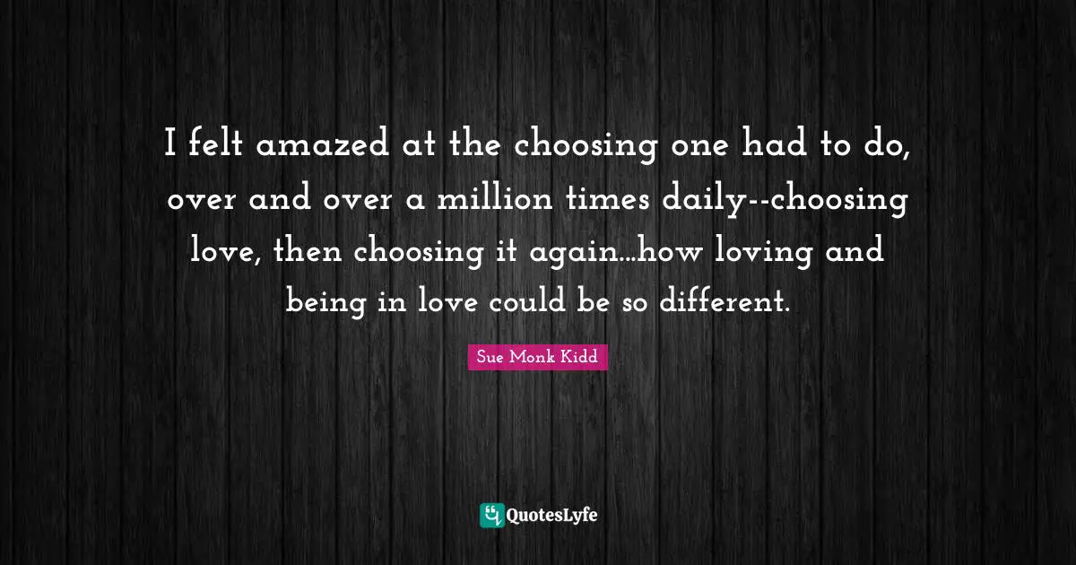 Of Choosing Quotes: "I felt amazed at the choosing one had to do, over and over a million times daily--choosing love, then choosing it again...how loving and being in love could be so different."