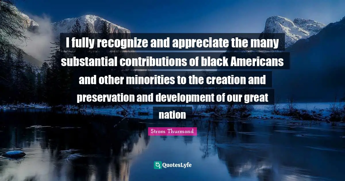 I fully recognize and appreciate the many substantial contributions of black Americans and other minorities to the creation and preservation and development of our great nation