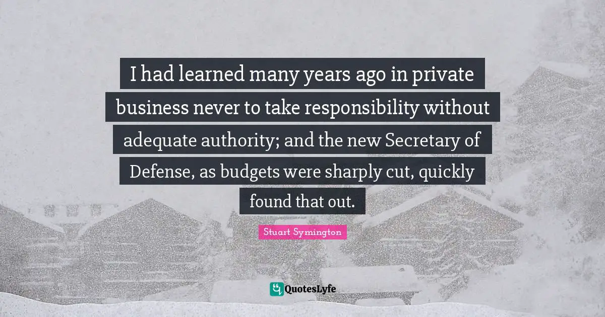 I had learned many years ago in private business never to take responsibility without adequate authority; and the new Secretary of Defense, as budgets were sharply cut, quickly found that out.
