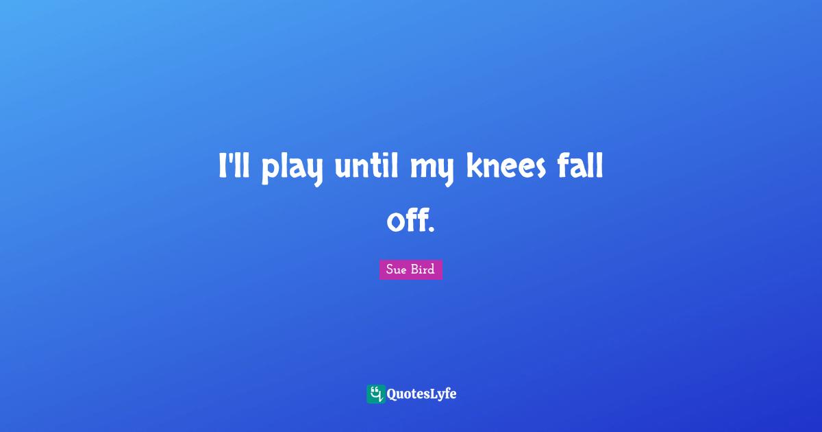 I'll play until my knees fall off.