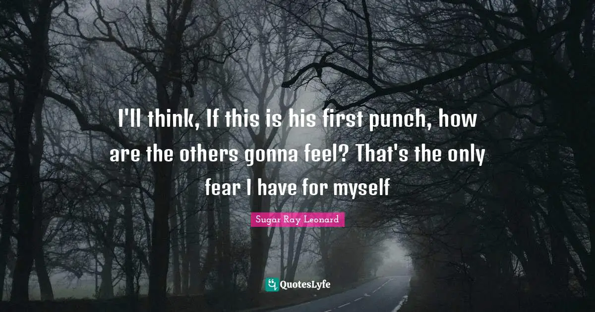I'll think, If this is his first punch, how are the others gonna feel? That's the only fear I have for myself