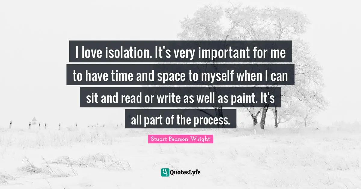 I love isolation. It's very important for me to have time and space to myself when I can sit and read or write as well as paint. It's all part of the process.