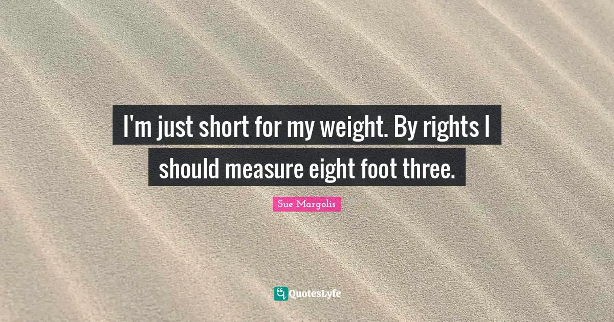 I'm just short for my weight. By rights I should measure eight foot three.