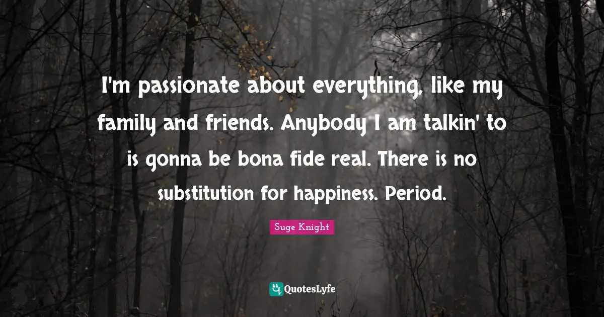 I'm passionate about everything, like my family and friends. Anybody I am talkin' to is gonna be bona fide real. There is no substitution for happiness. Period.