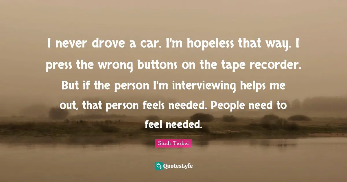 I never drove a car. I'm hopeless that way. I press the wrong buttons on the tape recorder. But if the person I'm interviewing helps me out, that person feels needed. People need to feel needed.