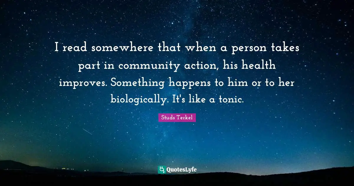 I read somewhere that when a person takes part in community action, his health improves. Something happens to him or to her biologically. It's like a tonic.
