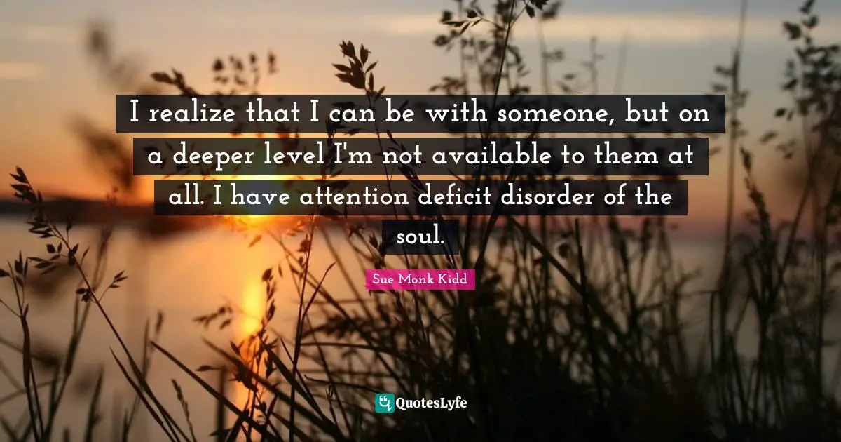 I realize that I can be with someone, but on a deeper level I'm not available to them at all. I have attention deficit disorder of the soul.