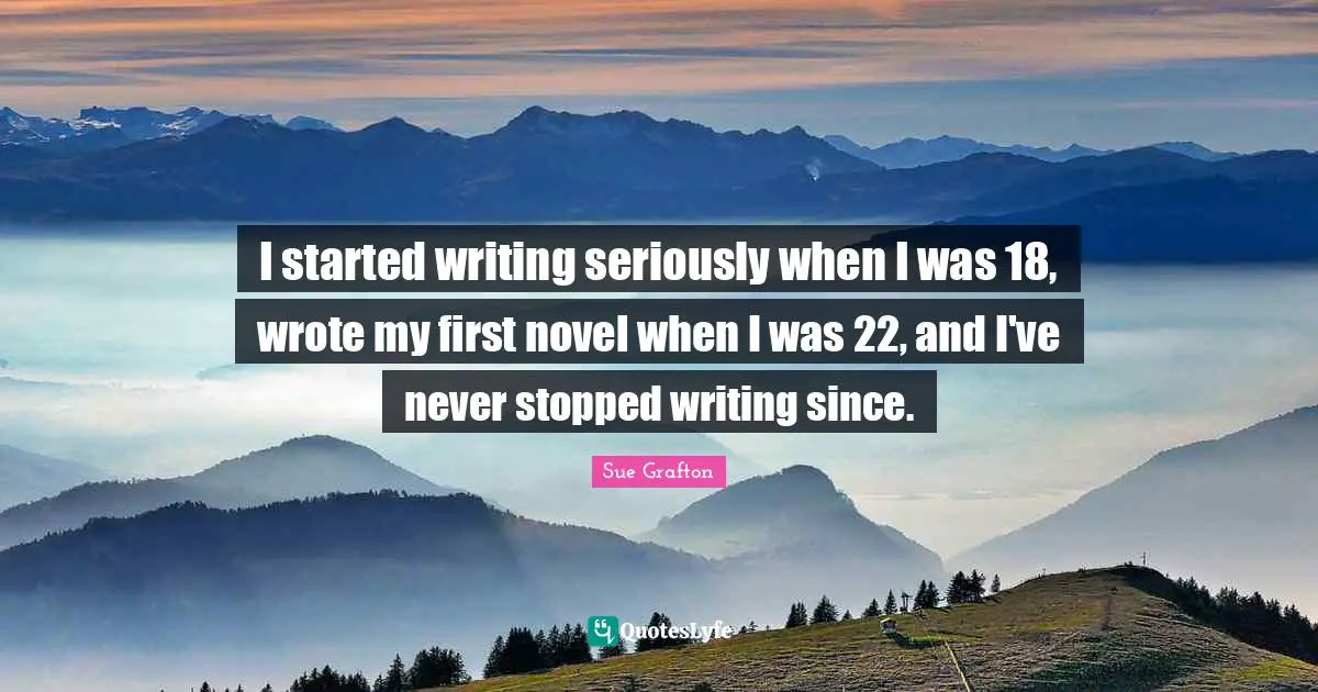 I started writing seriously when I was 18, wrote my first novel when I was 22, and I've never stopped writing since.