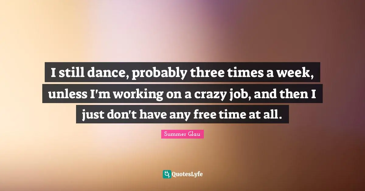 I still dance, probably three times a week, unless I'm working on a crazy job, and then I just don't have any free time at all.