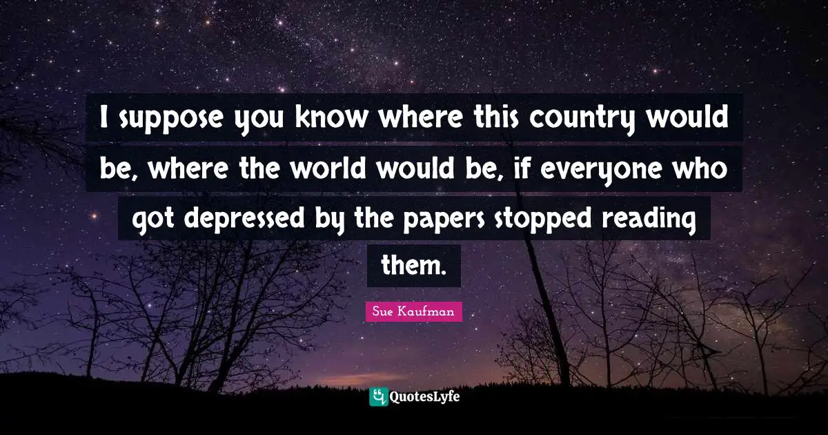 I suppose you know where this country would be, where the world would be, if everyone who got depressed by the papers stopped reading them.