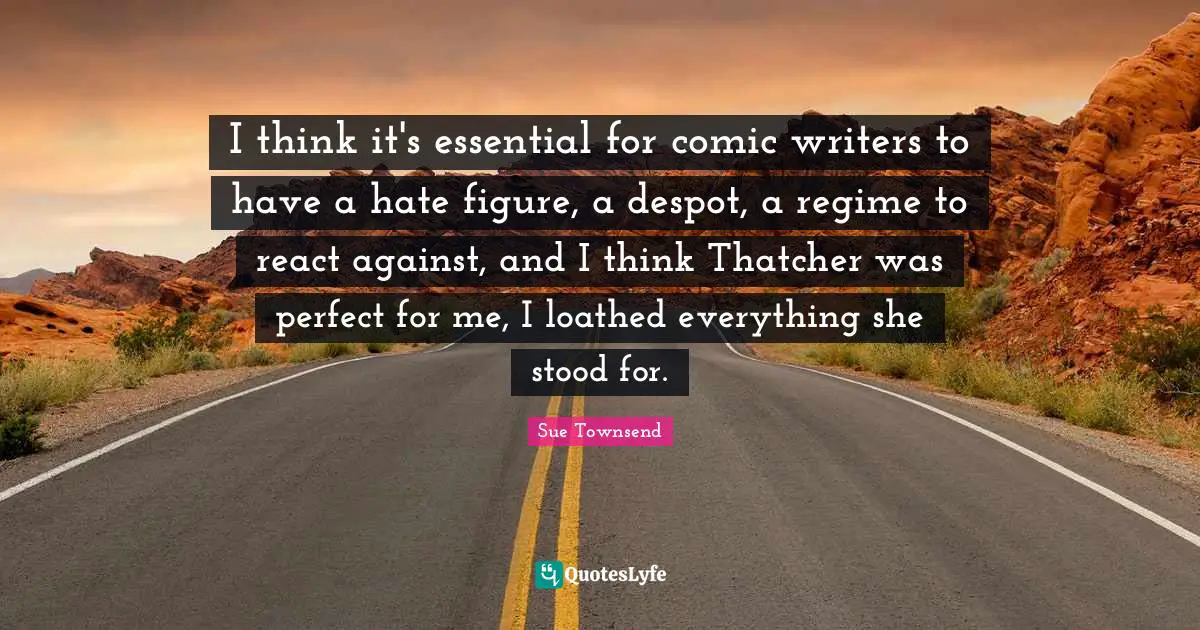 I think it's essential for comic writers to have a hate figure, a despot, a regime to react against, and I think Thatcher was perfect for me, I loathed everything she stood for.