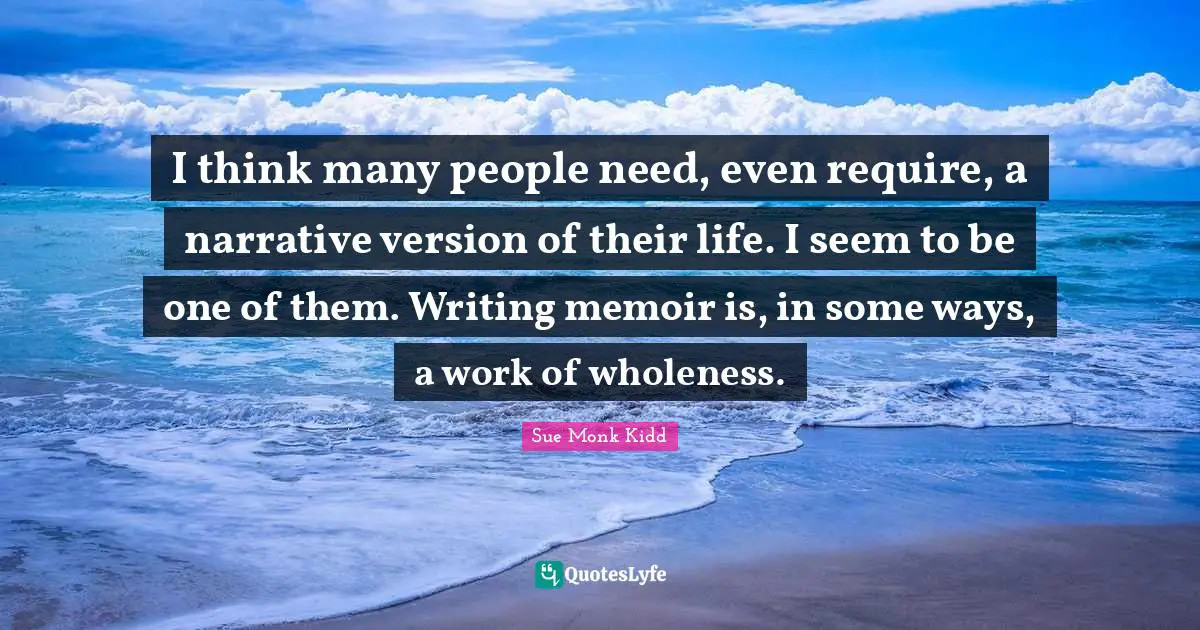 I think many people need, even require, a narrative version of their life. I seem to be one of them. Writing memoir is, in some ways, a work of wholeness.