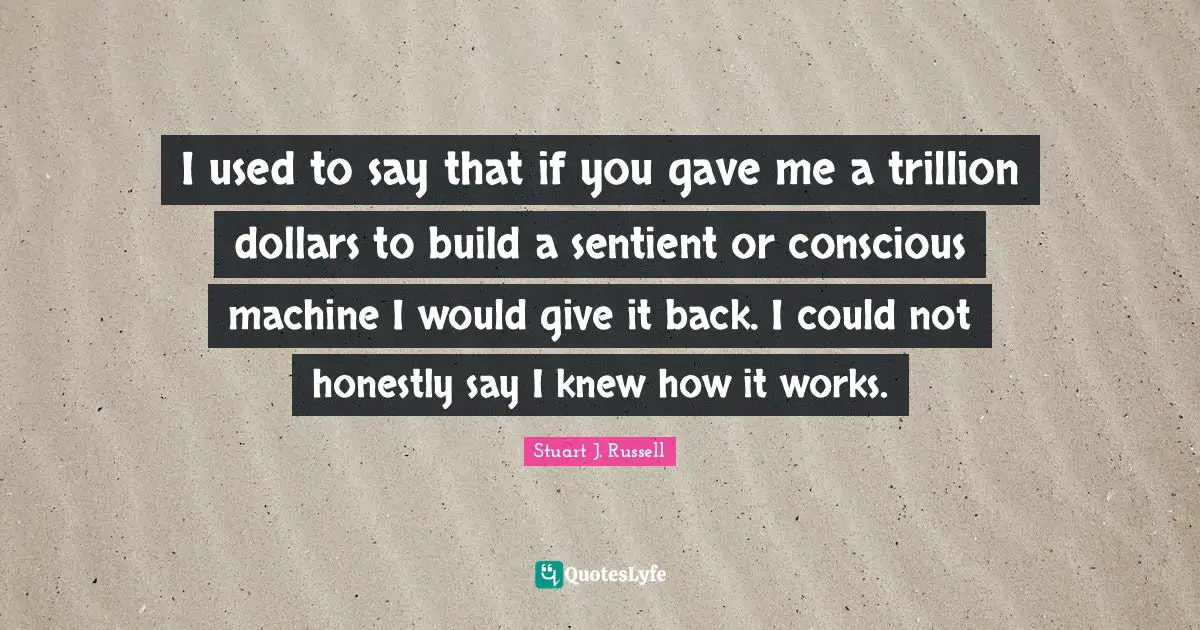 I used to say that if you gave me a trillion dollars to build a sentient or conscious machine I would give it back. I could not honestly say I knew how it works.